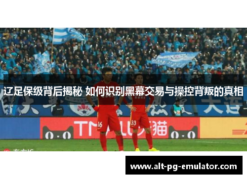 辽足保级背后揭秘 如何识别黑幕交易与操控背叛的真相