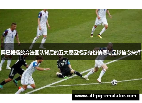奥巴梅扬放弃法国队背后的五大原因揭示身份情感与足球信念抉择