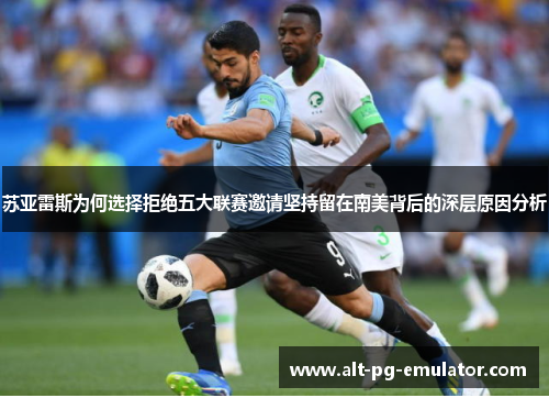 苏亚雷斯为何选择拒绝五大联赛邀请坚持留在南美背后的深层原因分析