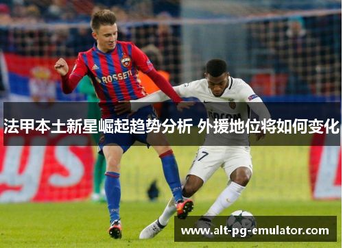 法甲本土新星崛起趋势分析 外援地位将如何变化