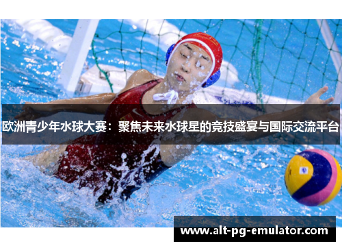 欧洲青少年水球大赛：聚焦未来水球星的竞技盛宴与国际交流平台