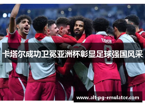 卡塔尔成功卫冕亚洲杯彰显足球强国风采