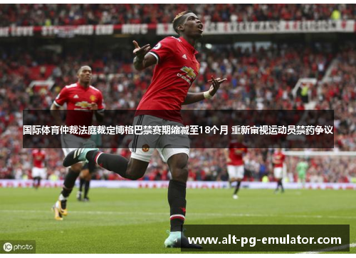 国际体育仲裁法庭裁定博格巴禁赛期缩减至18个月 重新审视运动员禁药争议