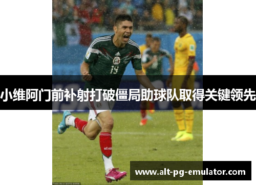 小维阿门前补射打破僵局助球队取得关键领先 小维阿门前补射打破僵局助球队取得关键领先