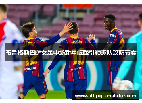 布鲁格斯巴萨女足中场新星崛起引领球队攻防节奏 布鲁格斯巴萨女足中场新星崛起引领球队攻防节奏