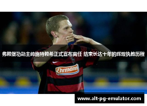 弗赖堡功勋主帅施特赖希正式宣布离任 结束长达十年的辉煌执教历程