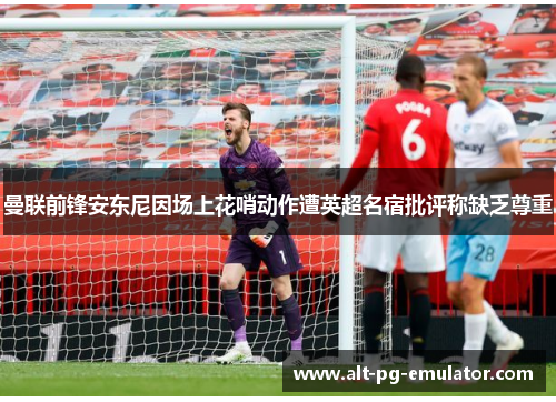 曼联前锋安东尼因场上花哨动作遭英超名宿批评称缺乏尊重