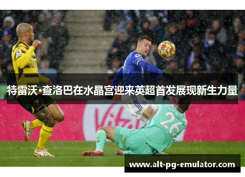 特雷沃·查洛巴在水晶宫迎来英超首发展现新生力量