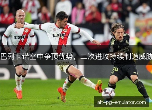 巴列卡诺空中争顶优势，二次进攻持续制造威胁